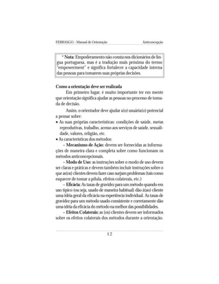 FEBRASGO - Manual de Orientação Anticoncepção
12
* Nota: Empoderamento não consta nos dicionários de lín-
gua portuguesa, mas é a tradução mais próxima do termo
“empowerment” e significa fortalecer a capacidade interna
das pessoas para tomarem suas próprias decisões.
Como a orientação deve ser realizada
Em primeiro lugar, é muito importante ter em mente
que orientação significa ajudar as pessoas no processo de toma-
da de decisão.
Assim, o orientador deve ajudar a(o) usuária(o) potencial
a pensar sobre:
• As suas próprias características: condições de saúde, metas
reprodutivas, trabalho, acesso aos serviços de saúde, sexuali-
dade, valores, religião, etc.
• As características dos métodos:
– Mecanismo de Ação: devem ser fornecidas as informa-
ções de maneira clara e completa sobre como funcionam os
métodos anticoncepcionais.
– Modo de Uso: as instruções sobre o modo de uso devem
ser claras e práticas e devem também incluir instruções sobre o
queas(os)clientesdevemfazercasosurjamproblemas(taiscomo
esquecer de tomar a pílula, efeitos colaterais, etc.)
– Eficácia: As taxas de gravidez para um método quando em
uso típico (ou seja, usado de maneira habitual) dão à(ao) cliente
uma idéia geral da eficácia na experiência individual. As taxas de
gravidez para um método usado consistente e corretamente dão
umaidéiadaeficáciadométodonamelhordaspossibilidades.
– Efeitos Colaterais: as (os) clientes devem ser informados
sobre os efeitos colaterais dos métodos durante a orientação.
 