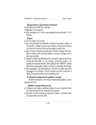 FEBRASGO - Manual de Orientação Anticoncepção
120
Equipamentos e suprimentos necessários:
• Uma dose de AMP-D (150mg);
• Algodão e anti-séptico;
• Uma seringa de 2 a 5 ml e uma agulha intramuscular 21-23,
estéreis.
Etapas:
• Lave as mãos e use luvas;
• Lave o local onde será aplicada a injeção com água e sabão, se
necessário, e limpe com um anti-séptico. Faça movimentos
circulares de dentro (do local da injeção) para fora;
• Agite o frasco-ampola suavemente. Limpe a tampa de borra-
cha do vidro com um anti-séptico e encha a seringa com a
dose apropriada.
• Aplique a injeção profundamente, na parte superior do braço
(músculo deltóide) ou na nádega (músculo glúteo, no
quadrante superior lateral). Para aplicação de AMP-D, ambos
são locais apropriados. Injete e esvazie o conteúdo da seringa;
• Não massageie o local da injeção. Oriente a mulher para não
massagear ou esfregar o local, porque isso fará com que o
AMP-D seja absorvido muito rapidamente.
D. Manuseio adequado das agulhas e seringas
Preferencialmente, deverão ser utilizadas agulhas e serin-
gas descartáveis.
Agulhas e seringas descartáveis:
• Coloque as seringas e agulhas usadas em um recipiente feito
de material à prova de acidentes de punção;
• Quando 3/4 do recipiente estiverem cheios, o mesmo deve
ser queimado ou enterrado;
 