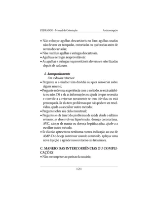 FEBRASGO - Manual de Orientação Anticoncepção
121
• Não coloque agulhas descartáveis no lixo; agulhas usadas
não devem ser tampadas, entortadas ou quebradas antes de
serem descartadas;
• Não reutilize agulhas e seringas descartáveis.
• Agulhas e seringas reaproveitáveis:
• As agulhas e seringas reaproveitáveis devem ser esterilizadas
depois de cada uso.
5. Acompanhamento
Em todos os retornos:
• Pergunte se a mulher tem dúvidas ou quer conversar sobre
algum assunto;
• Pergunte sobre sua experiência com o método, se está satisfei-
ta ou não. Dê a ela as informações ou ajuda de que necessita
e convide-a a retornar novamente se tem dúvidas ou está
preocupada. Se ela tem problemas que não podem ser resol-
vidos, ajude-a a escolher outro método;
• Pergunte sobre seu ciclo menstrual;
• Pergunte se ela tem tido problemas de saúde desde o último
retorno; se desenvolveu hipertensão, doença coronariana,
AVC, câncer de mama ou doença hepática ativa, ajude-a a
escolher outro método.
• Se ela não apresentou nenhuma contra-indicação ao uso de
AMP-D e deseja continuar usando o método, aplique uma
nova injeção e agende novo retorno em três meses.
C. MANEJO DAS INTERCORRÊNCIAS OU COMPLI-
CAÇÕES
• Não menospreze as queixas da usuária;
 