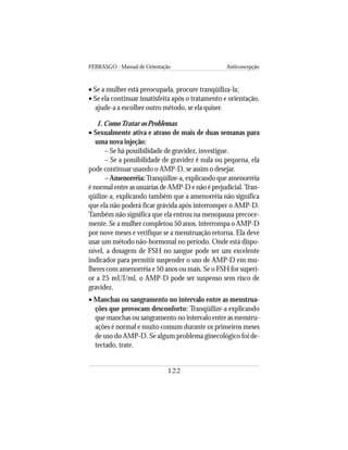 FEBRASGO - Manual de Orientação Anticoncepção
122
• Se a mulher está preocupada, procure tranqüiliza-la;
• Se ela continuar insatisfeita após o tratamento e orientação,
ajude-a a escolher outro método, se ela quiser.
1. ComoTratar os Problemas
• Sexualmente ativa e atraso de mais de duas semanas para
uma nova injeção:
– Se há possibilidade de gravidez, investigue.
– Se a possibilidade de gravidez é nula ou pequena, ela
pode continuar usando o AMP-D, se assim o desejar.
– Amenorréia:Tranqüilize-a, explicando que amenorréia
é normal entre as usuárias de AMP-D e não é prejudicial.Tran-
qüilize-a, explicando também que a amenorréia não significa
que ela não poderá ficar grávida após interromper o AMP-D.
Também não significa que ela entrou na menopausa precoce-
mente. Se a mulher completou 50 anos, interrompa o AMP-D
por nove meses e verifique se a menstruação retorna. Ela deve
usar um método não-hormonal no período. Onde está dispo-
nível, a dosagem de FSH no sangue pode ser um excelente
indicador para permitir suspender o uso de AMP-D em mu-
lheres com amenorréia e 50 anos ou mais. Se o FSH for superi-
or a 25 mUI/ml, o AMP-D pode ser suspenso sem risco de
gravidez.
• Manchas ou sangramento no intervalo entre as menstrua-
ções que provocam desconforto: Tranqüilize-a explicando
que manchas ou sangramento no intervalo entre as menstru-
ações é normal e muito comum durante os primeiros meses
de uso do AMP-D. Se algum problema ginecológico foi de-
tectado, trate.
 