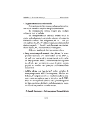 FEBRASGO - Manual de Orientação Anticoncepção
123
• Sangramento volumoso e incômodo:
– Se o sangramento já cessou e a mulher deseja continu-
ar o uso do método, tranqüilize-a e aplique a nova dose.
– Se o sangramento continua e sugere uma condição
subjacente, trate a condição.
– Se o sangramento não tem causa aparente e não há
contra-indicação ao uso de estrogênio: anticoncepcionais orais
combinados de baixa dose, um por dia, por 7 a 21 dias, por
dois ou três ciclos, OU 30 a 50 microgramas de etinilestradiol
diariamente por 7 a 21 dias, OU antiinflamatório não esteróide,
exceto aspirina, OU adiantamento da dose seguinte.
– Oriente-a para ingerir alimentos ricos em ferro.
••••• Sangramento vaginal anormal e inexplicado: Se o san-
gramento começou após ter iniciado o uso do AMP-D,
ela pode continuar a usá-lo, enquanto está sendo avalia-
da. Explique que o AMP-D normalmente altera o padrão
menstrual e que, normalmente, essas alterações não são
prejudiciais. Avalie e trate quaisquer condições médicas
subjacentes.
••••• Cefaléia intensa com visão turva: A mulher portadora de
enxaqueca pode usar AMP-D com segurança. Ela deve, en-
tretanto, trocar por um método não hormonal se a enxa-
queca começou ou piorou após ter iniciado o uso de AMP-
D ou está acompanhada de visão turva, perda temporária
de visão, escotomas cintilantes ou linhas em zigue-zague,
ou dificuldade para falar ou se locomover.
2.QuandoInterromperaAnticoncepçãoouTrocardeMétodo
 