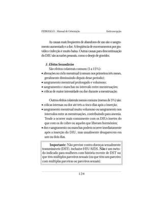 FEBRASGO - Manual de Orientação Anticoncepção
128
As causas mais freqüentes de abandono de uso são o sangra-
mentoaumentadoeador.Afreqüênciadeencerramentosporgra-
videz e infecção é muito baixa. Outras causas para descontinuação
doDIUsãoasrazõespessoais,comoodesejodegravidez.
5. Efeitos Secundários
São efeitos colaterais comuns (5 a 15%):
•alteraçõesnociclomenstrual(comumnosprimeirostrêsmeses,
geralmente diminuindo depois desse período);
• sangramento menstrual prolongado e volumoso;
• sangramento e manchas no intervalo entre menstruações;
• cólicas de maior intensidade ou dor durante a menstruação.
Outrosefeitoscolateraismenoscomuns(menosde5%)são:
• cólicas intensas ou dor até três a cinco dias após a inserção;
• sangramento menstrual muito volumoso ou sangramento nos
intervalos entre as menstruações, contribuindo para anemia.
Tende a ocorrer mais comumente com os DIUs inertes do
que com os de cobre ou aqueles que liberam hormônios;
• dor e sangramento ou manchas podem ocorrer imediatamente
após a inserção do DIU, mas usualmente desaparecem em
um ou dois dias.
Importante: Não previne contra doenças sexualmente
transmissíveis (DST), inclusive HIV/AIDS. Não é um méto-
do indicado para mulheres com história recente de DST ou
que têm múltiplos parceiros sexuais (ou que têm um parceiro
com múltiplas parceiras ou parceiros sexuais).
 