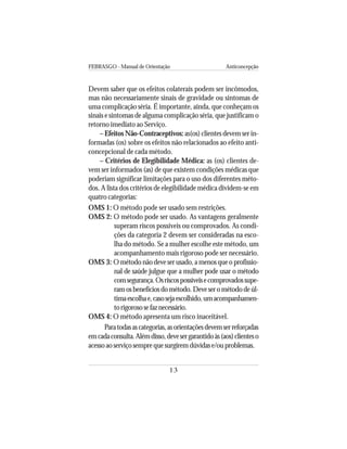 FEBRASGO - Manual de Orientação Anticoncepção
13
Devem saber que os efeitos colaterais podem ser incômodos,
mas não necessariamente sinais de gravidade ou sintomas de
uma complicação séria. É importante, ainda, que conheçam os
sinais e sintomas de alguma complicação séria, que justificam o
retorno imediato ao Serviço.
– Efeitos Não-Contraceptivos: as(os) clientes devem ser in-
formadas (os) sobre os efeitos não relacionados ao efeito anti-
concepcional de cada método.
– Critérios de Elegibilidade Médica: as (os) clientes de-
vem ser informados (as) de que existem condições médicas que
poderiam significar limitações para o uso dos diferentes méto-
dos. A lista dos critérios de elegibilidade médica dividem-se em
quatro categorias:
OMS 1: O método pode ser usado sem restrições.
OMS 2: O método pode ser usado. As vantagens geralmente
superam riscos possíveis ou comprovados. As condi-
ções da categoria 2 devem ser consideradas na esco-
lha do método. Se a mulher escolhe este método, um
acompanhamento mais rigoroso pode ser necessário.
OMS 3: O método não deve ser usado, a menos que o profissio-
nal de saúde julgue que a mulher pode usar o método
comsegurança.Osriscospossíveisecomprovadossupe-
ramosbenefíciosdométodo.Deveserométododeúl-
timaescolhae,casosejaescolhido,umacompanhamen-
torigorososefaznecessário.
OMS 4: O método apresenta um risco inaceitável.
Paratodasascategorias,asorientaçõesdevemserreforçadas
emcadaconsulta.Alémdisso,devesergarantidoàs(aos)clienteso
acessoaoserviçosemprequesurgiremdúvidase/ouproblemas.
 