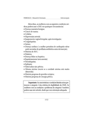 FEBRASGO - Manual de Orientação Anticoncepção
132
Além disso, as mulheres com as seguintes condições mé-
dicas podem usar o DIU em quaisquer circunstâncias:
• Doença mamária benigna;
• Câncer de mama;
• Cefaléia;
• Hipertensão arterial;
• Sangramento vaginal irregular, após investigação;
• Coagulopatias;
• Varizes;
• Doença cardíaca ( a mulher portadora de cardiopatia valvar
pode necessitar de profilaxia antibiótica antes da inserção);
• História de AVC;
• Diabetes;
• Doença biliar ou hepática;
• Esquistossomose (sem anemia);
• Tireoidopatias;
• Epilepsia;
• Tuberculose não-pélvica;
• Mioma uterino (exceto se a cavidade uterina está muito
distorcida);
• História pregressa de gravidez ectópica;
• História pregressa de cirurgia pélvica.
Importante:Ascaracterísticasecondiçõeslistadasacimaper-
tencem à categoria 1 dos critérios de elegibilidade da OMS. As
mulheres com as condições e problemas da categoria 2 também
podemusarestemétodo,desdequecomorientaçãoadequada.
 
