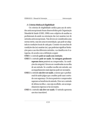 FEBRASGO - Manual de Orientação Anticoncepção
133
2. Critérios Médicos de Elegibilidade
Os critérios de elegibilidade médica para uso de méto-
dos anticoncepcionais foram desenvolvidos pela Organização
Mundial de Saúde (OMS, 1996) com o objetivo de auxiliar os
profissionais da saúde na orientação das (os) usuárias (os) de
métodos anticoncepcionais. Não devem ser considerados uma
norma estrita, mas sim uma recomendação, que pode ser adap-
tada às condições locais de cada país. Consiste em uma lista de
condições das (os) usuárias (os), que poderiam significar limita-
ções para o uso dos diferentes métodos, e as classifica em 4 ca-
tegorias, de acordo com a definição a seguir:
OMS 1: o método pode ser usado sem restrições.
OMS 2: o método pode ser usado. As vantagens geralmente
superam riscos possíveis ou comprovados. As condi-
ções da categoria 2 devem ser consideradas na escolha
de um método. Se a mulher escolhe este método, um
acompanhamento mais rigoroso pode ser necessário.
OMS 3: o método não deve ser usado, a menos que o profissi-
onal de saúde julgue que a mulher pode usar o méto-
do com segurança. Os riscos possíveis e comprovados
superam os benefícios do método. Deve ser o método
de última escolha e, caso seja escolhido, um acompa-
nhamento rigoroso se faz necessário.
OMS 4: o método não deve ser usado. O método apresenta
um risco inaceitável.
 