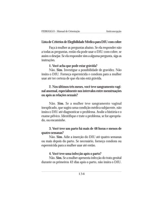 FEBRASGO - Manual de Orientação Anticoncepção
134
ListadeCritériosdeElegibilidadeMédicaparaDIUcomcobre
Faça à mulher as perguntas abaixo. Se ela responder não
a todas as perguntas, então ela pode usar o DIU com cobre, se
assim o desejar. Se ela responder sim a alguma pergunta, siga as
instruções.
1. Você acha que pode estar grávida?
Não. Sim. Investigue a possibilidade de gravidez. Não
insira o DIU. Forneça espermicida e condons para a mulher
usar até ter certeza de que ela não está grávida.
2. Nos últimos três meses, você teve sangramento vagi-
nal anormal, especialmente nos intervalos entre menstruações
ou após as relações sexuais?
Não. Sim. Se a mulher teve sangramento vaginal
inexplicado, que sugira uma condição médica subjacente, não
insira o DIU até diagnosticar o problema. Avalie a história e o
exame pélvico. Identifique e trate o problema, se for apropria-
do, ou encaminhe.
3. Você teve um parto há mais de 48 horas e menos de
quatro semanas?
Não. Sim. Adie a inserção do DIU até quatro semanas
ou mais depois do parto. Se necessário, forneça condons ou
espermicida para a mulher usar até então.
4. Você teve uma infecção após o parto?
Não. Sim. Se a mulher apresenta infecção do trato genital
durante os primeiros 42 dias após o parto, não insira o DIU.
 
