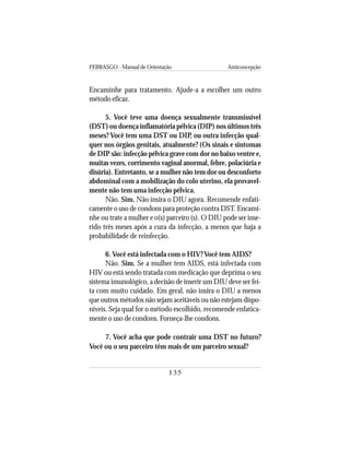 FEBRASGO - Manual de Orientação Anticoncepção
135
Encaminhe para tratamento. Ajude-a a escolher um outro
método eficaz.
5. Você teve uma doença sexualmente transmissível
(DST) ou doença inflamatória pélvica (DIP) nos últimos três
meses? Você tem uma DST ou DIP, ou outra infecção qual-
quer nos órgãos genitais, atualmente? (Os sinais e sintomas
de DIP são: infecção pélvica grave com dor no baixo ventre e,
muitas vezes, corrimento vaginal anormal, febre, polaciúria e
disúria). Entretanto, se a mulher não tem dor ou desconforto
abdominal com a mobilização do colo uterino, ela provavel-
mente não tem uma infecção pélvica.
Não. Sim. Não insira o DIU agora. Recomende enfati-
camente o uso de condons para proteção contra DST. Encami-
nhe ou trate a mulher e o(s) parceiro (s). O DIU pode ser inse-
rido três meses após a cura da infecção, a menos que haja a
probabilidade de reinfecção.
6. Você está infectada com o HIV? Você tem AIDS?
Não. Sim. Se a mulher tem AIDS, está infectada com
HIV ou está sendo tratada com medicação que deprima o seu
sistema imunológico, a decisão de inserir um DIU deve ser fei-
ta com muito cuidado. Em geral, não insira o DIU a menos
que outros métodos não sejam aceitáveis ou não estejam dispo-
níveis. Seja qual for o método escolhido, recomende enfatica-
mente o uso de condons. Forneça-lhe condons.
7. Você acha que pode contrair uma DST no futuro?
Você ou o seu parceiro têm mais de um parceiro sexual?
 