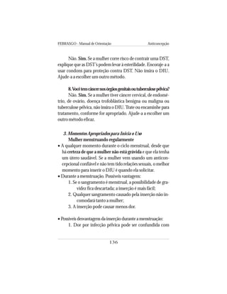 FEBRASGO - Manual de Orientação Anticoncepção
136
Não. Sim. Se a mulher corre risco de contrair uma DST,
explique que as DST’s podem levar à esterilidade. Encoraje-a a
usar condons para proteção contra DST. Não insira o DIU.
Ajude-a a escolher um outro método.
8.Vocêtemcâncernosórgãosgenitaisoutuberculosepélvica?
Não. Sim. Se a mulher tiver câncer cervical, de endomé-
trio, de ovário, doença trofoblástica benigna ou maligna ou
tuberculose pélvica, não insira o DIU.Trate ou encaminhe para
tratamento, conforme for apropriado. Ajude-a a escolher um
outro método eficaz.
3. Momentos Apropriados para Inicia o Uso
Mulher menstruando regularmente
• A qualquer momento durante o ciclo menstrual, desde que
há certeza de que a mulher não está grávida e que ela tenha
um útero saudável. Se a mulher vem usando um anticon-
cepcional confiável e não tem tido relações sexuais, o melhor
momento para inserir o DIU é quando ela solicitar.
• Durante a menstruação. Possíveis vantagens:
1. Se o sangramento é menstrual, a possibilidade de gra-
videz fica descartada; a inserção é mais fácil;
2. Qualquer sangramento causado pela inserção não in-
comodará tanto a mulher;
3. A inserção pode causar menos dor.
• Possíveis desvantagens da inserção durante a menstruação:
1. Dor por infecção pélvica pode ser confundida com
 
