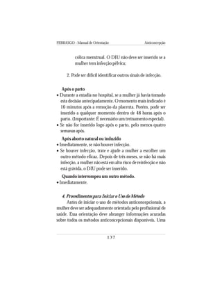 FEBRASGO - Manual de Orientação Anticoncepção
137
cólica menstrual. O DIU não deve ser inserido se a
mulher tem infecção pélvica;
2. Pode ser difícil identificar outros sinais de infecção.
Após o parto
• Durante a estadia no hospital, se a mulher já havia tomado
esta decisão antecipadamente. O momento mais indicado é
10 minutos após a remoção da placenta. Porém, pode ser
inserido a qualquer momento dentro de 48 horas após o
parto. (Importante: É necessário um treinamento especial).
• Se não for inserido logo após o parto, pelo menos quatro
semanas após.
Após aborto natural ou induzido
• Imediatamente, se não houver infecção.
• Se houver infecção, trate e ajude a mulher a escolher um
outro método eficaz. Depois de três meses, se não há mais
infecção, a mulher não está em alto risco de reinfecção e não
está grávida, o DIU pode ser inserido.
Quando interrompeu um outro método.
• Imediatamente.
4. Procedimentos para Iniciar o Uso do Método
Antes de iniciar o uso de métodos anticoncepcionais, a
mulher deve ser adequadamente orientada pelo profissional de
saúde. Essa orientação deve abranger informações acuradas
sobre todos os métodos anticoncepcionais disponíveis. Uma
 