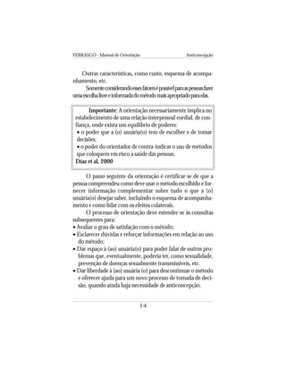 FEBRASGO - Manual de Orientação Anticoncepção
14
Outras características, como custo, esquema de acompa-
nhamento, etc.
Somenteconsiderandoessesfatoresépossívelparaaspessoasfazer
umaescolhalivreeinformadadométodomaisapropriadoparaelas.
Importante: A orientação necessariamente implica no
estabelecimento de uma relação interpessoal cordial, de con-
fiança, onde exista um equilíbrio de poderes:
• o poder que a (o) usuária(o) tem de escolher e de tomar
decisões;
• o poder do orientador de contra-indicar o uso de métodos
que coloquem em risco a saúde das pessoas.
Díaz et al, 2000
O passo seguinte da orientação é certificar-se de que a
pessoa compreendeu como deve usar o método escolhido e for-
necer informação complementar sobre tudo o que a (o)
usuária(o) desejar saber, incluindo o esquema de acompanha-
mento e como lidar com os efeitos colaterais.
O processo de orientação deve estender-se às consultas
subsequentes para:
• Avaliar o grau de satisfação com o método;
• Esclarecer dúvidas e reforçar informações em relação ao uso
do método;
• Dar espaço à (ao) usuária(o) para poder falar de outros pro-
blemas que, eventualmente, poderia ter, como sexualidade,
prevenção de doenças sexualmente transmissíveis, etc.
• Dar liberdade à (ao) usuária (o) para descontinuar o método
e oferecer ajuda para um novo processo de tomada de deci-
são, quando ainda haja necessidade de anticoncepção.
 
