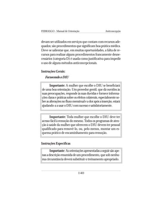 FEBRASGO - Manual de Orientação Anticoncepção
140
devam ser utilizados em serviços que contam com recursos ade-
quados; são procedimentos que significam boa prática médica.
Deve-se salientar que, em muitas oportunidades, a falta de re-
cursos para realizar alguns procedimentos francamente desne-
cessários (categoria D) é usada como justificativa para impedir
o uso de alguns métodos anticoncepcionais.
Instruções Gerais:
Fornecendo o DIU
Importante: A mulher que escolhe o DIU se beneficiará
de uma boa orientação. Um provedor gentil, que dá ouvidos às
suas preocupações, responde às suas duvidas e fornece informa-
çõesclarasepráticassobreosefeitoscolaterais,especialmenteso-
breasalteraçõesnofluxomenstrualeadorapósainserção,estará
ajudando-aausaroDIUcomsucessoesatisfatoriamente.
Importante: Toda mulher que escolhe o DIU deve ter
acesso fácil à remoção do mesmo.Todos os programas de aten-
ção à saúde da mulher que oferecem o DIU devem ter pessoal
qualificado para removê-lo, ou, pelo menos, montar um es-
quema prático de encaminhamento para remoção.
Instruções Específicas
Importante: Asorientaçõesapresentadasaseguirsãoape-
nas a descrição resumida de um procedimento, que sob nenhu-
ma circunstância deverá substituir o treinamento apropriado.
 