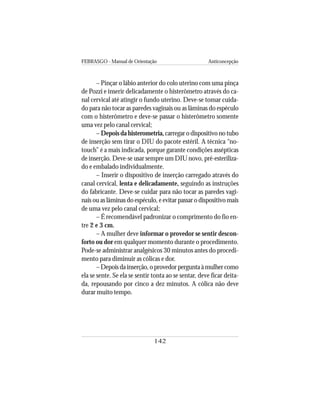 FEBRASGO - Manual de Orientação Anticoncepção
142
– Pinçar o lábio anterior do colo uterino com uma pinça
de Pozzi e inserir delicadamente o histerômetro através do ca-
nal cervical até atingir o fundo uterino. Deve-se tomar cuida-
do para não tocar as paredes vaginais ou as lâminas do espéculo
com o histerômetro e deve-se passar o histerômetro somente
uma vez pelo canal cervical;
– Depois da histerometria, carregar o dispositivo no tubo
de inserção sem tirar o DIU do pacote estéril. A técnica “no-
touch” é a mais indicada, porque garante condições assépticas
de inserção. Deve-se usar sempre um DIU novo, pré-esteriliza-
do e embalado individualmente.
– Inserir o dispositivo de inserção carregado através do
canal cervical, lenta e delicadamente, seguindo as instruções
do fabricante. Deve-se cuidar para não tocar as paredes vagi-
nais ou as lâminas do espéculo, e evitar passar o dispositivo mais
de uma vez pelo canal cervical;
– É recomendável padronizar o comprimento do fio en-
tre 2 e 3 cm.
– A mulher deve informar o provedor se sentir descon-
forto ou dor em qualquer momento durante o procedimento.
Pode-se administrar analgésicos 30 minutos antes do procedi-
mento para diminuir as cólicas e dor.
–Depoisdainserção,oprovedorperguntaàmulhercomo
ela se sente. Se ela se sentir tonta ao se sentar, deve ficar deita-
da, repousando por cinco a dez minutos. A cólica não deve
durar muito tempo.
 