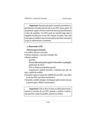 FEBRASGO - Manual de Orientação Anticoncepção
143
Importante: Inserção pós-parto: somente provedores es-
pecialmente treinados devem inserir um DIU após o parto. É
importante seguir a técnica correta de inserção para diminuir
o risco de expulsão. Um DIU pode ser inserido logo após a
expulsão da placenta ou até 48 h depois do parto. Isso vale
tanto para as mulheres que tiveram partos normais como para
as que se submeteram a cesarianas.
a. Removendo o DIU
Motivos para a remoção
• A mulher solicita a remoção;
• Efeitos colaterais, como por exemplo, dor.
• Razões médicas:
gravidez,
doençainflamatóriapélvicaaguda(endometriteousalpingite),
perfuração do útero,
DIU se deslocou (expulsão parcial),
sangramento vaginal anormal e volumoso que põe em
risco a saúde da mulher.
• Quando expirou o prazo de validade de um DIU com cobre
ou de um DIU que libera hormônios.
• Quando a mulher atingiu a menopausa (pelo menos um ano
se passou após a última menstruação).
Importante: Não se deve recusar ou adiar desnecessari-
amente a remoção de um DIU quando a mulher a solicita,
seja qual for a razão do pedido, pessoal ou médica.
 