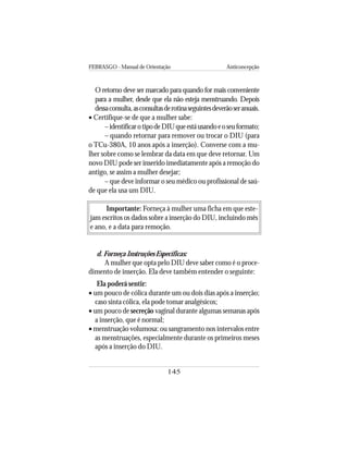 FEBRASGO - Manual de Orientação Anticoncepção
145
O retorno deve ser marcado para quando for mais conveniente
para a mulher, desde que ela não esteja menstruando. Depois
dessaconsulta,asconsultasderotinaseguintesdeverãoseranuais.
• Certifique-se de que a mulher sabe:
–identificarotipodeDIUqueestáusandoeoseuformato;
– quando retornar para remover ou trocar o DIU (para
o TCu-380A, 10 anos após a inserção). Converse com a mu-
lher sobre como se lembrar da data em que deve retornar. Um
novo DIU pode ser inserido imediatamente após a remoção do
antigo, se assim a mulher desejar;
– que deve informar o seu médico ou profissional de saú-
de que ela usa um DIU.
Importante: Forneça à mulher uma ficha em que este-
jam escritos os dados sobre a inserção do DIU, incluindo mês
e ano, e a data para remoção.
d. Forneça Instruções Específicas:
A mulher que opta pelo DIU deve saber como é o proce-
dimento de inserção. Ela deve também entender o seguinte:
Ela poderá sentir:
• um pouco de cólica durante um ou dois dias após a inserção;
caso sinta cólica, ela pode tomar analgésicos;
• um pouco de secreção vaginal durante algumas semanas após
a inserção, que é normal;
• menstruação volumosa: ou sangramento nos intervalos entre
as menstruações, especialmente durante os primeiros meses
após a inserção do DIU.
 