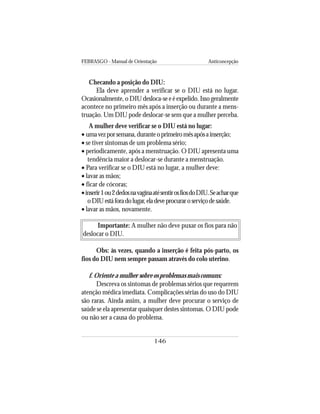 FEBRASGO - Manual de Orientação Anticoncepção
146
Checando a posição do DIU:
Ela deve aprender a verificar se o DIU está no lugar.
Ocasionalmente, o DIU desloca-se e é expelido. Isso geralmente
acontece no primeiro mês após a inserção ou durante a mens-
truação. Um DIU pode deslocar-se sem que a mulher perceba.
A mulher deve verificar se o DIU está no lugar:
• umavezporsemana,duranteoprimeiromêsapósainserção;
• se tiver sintomas de um problema sério;
• periodicamente, após a menstruação. O DIU apresenta uma
tendência maior a deslocar-se durante a menstruação.
• Para verificar se o DIU está no lugar, a mulher deve:
• lavar as mãos;
• ficar de cócoras;
•inserir1ou2dedosnavaginaatésentirosfiosdoDIU.Seacharque
oDIUestáforadolugar,eladeveprocuraroserviçodesaúde.
• lavar as mãos, novamente.
Importante: A mulher não deve puxar os fios para não
deslocar o DIU.
Obs: às vezes, quando a inserção é feita pós-parto, os
fios do DIU nem sempre passam através do colo uterino.
f. Oriente a mulher sobre os problemas mais comuns:
Descreva os sintomas de problemas sérios que requerem
atenção médica imediata. Complicações sérias do uso do DIU
são raras. Ainda assim, a mulher deve procurar o serviço de
saúde se ela apresentar quaisquer destes sintomas. O DIU pode
ou não ser a causa do problema.
 