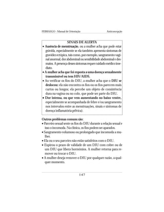 FEBRASGO - Manual de Orientação Anticoncepção
147
SINAIS DE ALERTA
• Ausência de menstruação, ou a mulher acha que pode estar
grávida, especialmente se ela também apresenta sintomas de
gravidezectópica,taiscomo,porexemplo,sangramentovagi-
nalanormal,dorabdominalousensibilidadeabdominaledes-
maios.Apresençadessessintomasrequercuidadomédicoime-
diato.
• A mulher acha que foi exposta a uma doença sexualmente
transmissível ou tem HIV/AIDS.
• Ao verificar os fios do DIU, a mulher acha que o DIU se
deslocou: ela não encontra os fios ou os fios parecem mais
curtos ou longos; ela percebe um objeto de consistência
dura na vagina ou no colo, que pode ser parte do DIU.
••••• Dor intensa, ou que vem aumentando no baixo ventre,
especialmente se acompanhada de febre e/ou sangramento
nos intervalos entre as menstruações, sinais e sintomas de
doença inflamatória pélvica).
Outros problemas comuns são:
• Parceiro sexual sente os fios do DIU durante a relação sexual e
isso o incomoda. Na clínica, os fios podem ser aparados.
• Sangramento volumoso ou prolongado que incomoda a mu-
lher.
• Ela ou o seu parceiro não estão satisfeitos com o DIU.
• Expirou o prazo de validade de um DIU com cobre ou de
um DIU que libera hormônios. A mulher retorna para re-
mover ou trocar o DIU.
• A mulher deseja remover o DIU por qualquer razão, a qual-
quer momento.
 