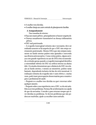 FEBRASGO - Manual de Orientação Anticoncepção
148
• A mulher tem dúvidas.
• Amulherdesejaumoutrométododeplanejamentofamiliar.
4. Acompanhamento
Nas consultas de retorno:
• Faça um exame pélvico, principalmente se houver suspeita de:
• Doença sexualmente transmissível ou doença inflamatória
pélvica;
• DIU mal posicionado.
– A ecografia transvaginal rotineira não é necessária; deve ser
realizada somente se há suspeita de que o DIU não esteja cor-
retamente posicionado. Mesmo DIUs que não estejam exata-
mente no fundo uterino podem estar ajustados e exercendo
sua eficácia anticonceptiva. Como rotina prática, alguns servi-
ços com grande experiência no uso de DIUs têm recomenda-
do a retirada apenas quando a ecografia transvaginal identifica
a extremidade inferior do DIU no orifício interno ou abaixo
dele. Os estudos demonstram que a distância do DIU em rela-
ção ao fundo uterino, e mesmo ao miométrio, podem variar
bastante, dependendo inclusive da fase do ciclo menstrual. A
realização rotineira da ecografia não é custo efetiva e, muitas
vezes, pode trazer preocupações desnecessárias para a usuária e
para o profissional de saúde.
– Pergunte se a mulher tem dúvidas ou quer conversar sobre
qualquer assunto.
– Pergunte sobre a sua experiência com o DIU, se ela está satis-
feitaousetemproblemas.Forneça-lheasinformaçõesouaajuda
de que ela necessitar. Convide-a para retornar sempre que ti-
ver dúvidas ou problemas. Se ela tem problemas que não po-
dem ser resolvidos, ajude-a a escolher outro método.
 