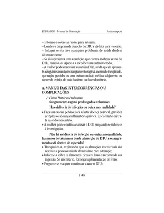 FEBRASGO - Manual de Orientação Anticoncepção
149
– Informe-a sobre as razões para retornar.
–Lembre-adoprazodeduraçãodoDIUedadatapararemoção.
– Indague se ela teve quaisquer problemas de saúde desde o
último retorno:
– Se ela apresenta uma condição que contra-indique o uso do
DIU, remova-o. Ajude-a a escolher um outro método,
–AmulherpodecontinuarausarumDIU,aindaqueelaapresen-
teasseguintescondições:sangramentovaginalanormaleinexplicado,
que sugira gravidez ou uma outra condição médica subjacente, ou
câncerdeovário,docolodoúterooudoendométrio.
A. MANEJO DAS INTERCORRÊNCIAS OU
COMPLICAÇÕES
1. ComoTratar os Problemas
Sangramento vaginal prolongado e volumoso:
Há evidência de infecção ou outra anormalidade?
• Faça um exame pélvico para afastar doença cervical, gravidez
ectópica ou doença inflamatória pélvica. Encaminhe ou tra-
te quando necessário.
• A mulher pode continuar a usar o DIU enquanto se submete
à investigação.
Não há evidência de infecção ou outra anormalidade,
faz menos de três meses desde a inserção do DIU, e o sangra-
mento está dentro do esperado?
• Tranqüilize-a, explicando que as alterações menstruais são
normais e provavelmente diminuirão com o tempo;
• Informe-a sobre os alimentos ricos em ferro e recomende sua
ingestão. Se necessário, forneça suplementação de ferro.
• Pergunte se ela quer continuar a usar o DIU:
 