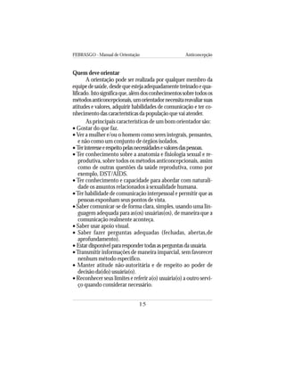 FEBRASGO - Manual de Orientação Anticoncepção
15
Quem deve orientar
A orientação pode ser realizada por qualquer membro da
equipedesaúde,desdequeestejaadequadamentetreinadoequa-
lificado.Istosignificaque,alémdosconhecimentossobretodosos
métodosanticoncepcionais,umorientadornecessitareavaliarsuas
atitudes e valores, adquirir habilidades de comunicação e ter co-
nhecimento das características da população que vai atender.
As principais características de um bom orientador são:
• Gostar do que faz.
• Ver a mulher e/ou o homem como seres integrais, pensantes,
e não como um conjunto de órgãos isolados.
•Terinteresseerespeitopelasnecessidadesevaloresdaspessoas.
• Ter conhecimento sobre a anatomia e fisiologia sexual e re-
produtiva, sobre todos os métodos anticoncepcionais, assim
como de outras questões da saúde reprodutiva, como por
exemplo, DST/AIDS.
• Ter conhecimento e capacidade para abordar com naturali-
dade os assuntos relacionados à sexualidade humana.
•Ter habilidade de comunicação interpessoal e permitir que as
pessoas exponham seus pontos de vista.
• Saber comunicar-se de forma clara, simples, usando uma lin-
guagem adequada para as(os) usuárias(os), de maneira que a
comunicação realmente aconteça.
• Saber usar apoio visual.
• Saber fazer perguntas adequadas (fechadas, abertas,de
aprofundamento).
• Estardisponívelpararespondertodasasperguntasdausuária.
•Transmitir informações de maneira imparcial, sem favorecer
nenhum método específico.
• Manter atitude não-autoritária e de respeito ao poder de
decisão da(do) usuária(o).
• Reconhecer seus limites e referir a(o) usuária(o) a outro servi-
ço quando considerar necessário.
 