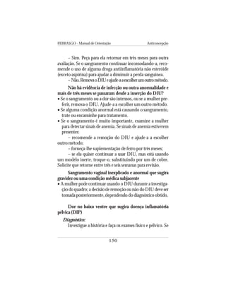 FEBRASGO - Manual de Orientação Anticoncepção
150
– Sim. Peça para ela retornar em três meses para outra
avaliação. Se o sangramento continuar incomodando-a, reco-
mende o uso de alguma droga antiinflamatória não esteróide
(exceto aspirina) para ajudar a diminuir a perda sanguínea.
– Não.RemovaoDIUeajude-aaescolherumoutrométodo.
Não há evidência de infecção ou outra anormalidade e
mais de três meses se passaram desde a inserção do DIU?
• Se o sangramento ou a dor são intensos, ou se a mulher pre-
ferir, remova o DIU. Ajude-a a escolher um outro método.
• Se alguma condição anormal está causando o sangramento,
trate ou encaminhe para tratamento.
• Se o sangramento é muito importante, examine a mulher
para detectar sinais de anemia. Se sinais de anemia estiverem
presentes:
– recomende a remoção do DIU e ajude-a a escolher
outro método;
– forneça-lhe suplementação de ferro por três meses;
– se ela quiser continuar a usar DIU, mas está usando
um modelo inerte, troque-o, substituindo por um de cobre.
Solicite que retorne entre três e seis semanas para revisão.
Sangramento vaginal inexplicado e anormal que sugira
gravidez ou uma condição médica subjacente
• A mulher pode continuar usando o DIU durante a investiga-
ção do quadro; a decisão de remoção ou não do DIU deve ser
tomada posteriormente, dependendo do diagnóstico obtido.
Dor no baixo ventre que sugira doença inflamatória
pélvica (DIP)
Diagnóstico:
Investigue a história e faça os exames físico e pélvico. Se
 