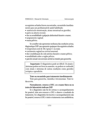 FEBRASGO - Manual de Orientação Anticoncepção
151
os seguintes achados forem encontrados, encaminhe imediata-
mente para um profissional de saúde habilitado:
• ausência de menstruação, atraso menstrual ou gravidez;
• parto ou aborto recente;
• dorousensibilidadeàpalpaçãoabdominalduranteoexame;
• sangramento vaginal;
• massa pélvica.
Seamulhernãoapresentarnenhumadascondiçõesacima,
diagnostiqueDIPcasoapresentequaisquerdosseguintesachados:
• temperatura oral de 38,3 graus C ou mais;
• corrimento vaginal ou cervical anormal;
• dor à mobilização do colo uterino durante o exame pélvico;
• sensibilidade sobre a região pélvica;
• parceirosexualcomsecreçãouretraloutratadoparagonorréia.
Importante: O diagnóstico pode ser difícil. Os sinais e
sintomas podem ser leves ou ausentes, ou podem se confundir
com sinais e sintomas de outras condições como gravidez
ectópica e apendicite.
Trate ou encaminhe para tratamento imediatamente.
Trate para gonorréia, clamídia e tricomoníase. Trate to-
das as três.
Normalmente, remova o DIU, se o exame físico ou os
testes de laboratório indicam DIP.
Se o diagnóstico não for de certeza e o acompanhamento
for possível, trate sem remover o DIU e observe o resultado do
tratamento.Seodiagnósticoforincertoeoacompanhamentonão
forpossível,removaoDIUeinicieotratamentocomantibióticos.
 