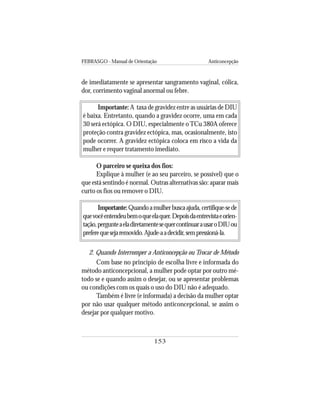 FEBRASGO - Manual de Orientação Anticoncepção
153
de imediatamente se apresentar sangramento vaginal, cólica,
dor, corrimento vaginal anormal ou febre.
Importante: A taxa de gravidez entre as usuárias de DIU
é baixa. Entretanto, quando a gravidez ocorre, uma em cada
30 será ectópica. O DIU, especialmente oTCu 380A oferece
proteção contra gravidez ectópica, mas, ocasionalmente, isto
pode ocorrer. A gravidez ectópica coloca em risco a vida da
mulher e requer tratamento imediato.
O parceiro se queixa dos fios:
Explique à mulher (e ao seu parceiro, se possível) que o
que está sentindo é normal. Outras alternativas são: aparar mais
curto os fios ou remover o DIU.
Importante:Quandoamulherbuscaajuda,certifique-sede
quevocêentendeubemoqueelaquer.Depoisdaentrevistaeorien-
tação,pergunteaeladiretamentesequercontinuarausaroDIUou
preferequesejaremovido.Ajude-aadecidir,sempressioná-la.
2. Quando Interromper a Anticoncepção ou Trocar de Método
Com base no princípio de escolha livre e informada do
método anticoncepcional, a mulher pode optar por outro mé-
todo se e quando assim o desejar, ou se apresentar problemas
ou condições com os quais o uso do DIU não é adequado.
Também é livre (e informada) a decisão da mulher optar
por não usar qualquer método anticoncepcional, se assim o
desejar por qualquer motivo.
 