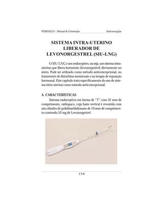 FEBRASGO - Manual de Orientação Anticoncepção
154
SISTEMA INTRA-UTERINO
LIBERADOR DE
LEVONORGESTREL (SIU-LNG)
OSIU-LNGéumendoceptivo,ouseja,umsistemaintra-
uterino que libera hormônio (levonorgestrel) diretamente no
útero. Pode ser utilizado como método anticoncepcional, no
tratamento de distúrbios menstruais e na terapia de reposição
hormonal. Este capítulo trata especificamente do uso de siste-
ma intra-uterino como método anticoncepcional.
A. CARACTERÍSTICAS
Sistema endoceptivo em forma de “T” com 32 mm de
comprimento, radiopaco, cuja haste vertical é revestida com
um cilindro de polidimetilsiloxano de 19 mm de comprimen-
to contendo 52 mg de Levonorgestrel.
 