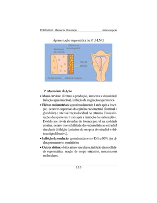FEBRASGO - Manual de Orientação Anticoncepção
155
2. Mecanismo de Ação
• Muco cervical: diminui a produção, aumenta a viscosidade
(relação água/mucina), inibição da migração espermática.
• Efeitos endometriais: aproximadamente 1 mês após a inser-
ção, ocorrem supressão do epitélio endometrial (luminal e
glandular) e intensa reação decidual do estroma. Essas alte-
rações desaparecem 1 mês após a remoção do endoceptivo.
Devido aos níveis elevados de levonorgestrel na cavidade
uterina, ocorre insensibilidade do endométrio ao estradiol
circulante (inibição da síntese do receptor de estradiol e efei-
to antiproliferativo).
• Inibição da ovulação: aproximadamente 45% a 90% dos ci-
clos permanecem ovulatórios
• Outros efeitos: efeitos útero-vasculares, inibição da motilida-
de espermática, reação de corpo estranho, mecanismos
moleculares.
Apresentação esquemática do SIU-LNG
 