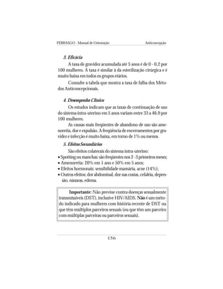 FEBRASGO - Manual de Orientação Anticoncepção
156
3. Eficácia
A taxa de gravidez acumulada até 5 anos é de 0 - 0,2 por
100 mulheres. A taxa é similar à da esterilização cirúrgica e é
muito baixa em todos os grupos etários.
Consulte a tabela que mostra a taxa de falha dos Méto-
dos Anticoncepcionais.
4. Desempenho Clínico
Os estudos indicam que as taxas de continuação de uso
do sistema intra-uterino em 5 anos variam entre 33 a 46,9 por
100 mulheres.
As causas mais freqüentes de abandono de uso são ame-
norréia, dor e expulsão. A freqüência de encerramentos por gra-
videz e infecção é muito baixa, em torno de 1% ou menos.
5. Efeitos Secundários
São efeitos colaterais do sistema intra-uterino:
•Spotting ou manchas: são freqüentes nos 2 -3 primeiros meses;
• Amenorréia: 20% em 1 ano e 50% em 5 anos;
• Efeitos hormonais: sensibilidade mamária, acne (14%);
• Outros efeitos: dor abdominal, dor nas costas, cefaléia, depres-
são, náuseas, edema.
Importante: Não previne contra doenças sexualmente
transmissíveis (DST), inclusive HIV/AIDS. Não é um méto-
do indicado para mulheres com história recente de DST ou
que têm múltiplos parceiros sexuais (ou que têm um parceiro
com múltiplas parceiras ou parceiros sexuais).
 