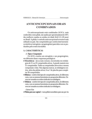 FEBRASGO - Manual de Orientação Anticoncepção
16
ANTICONCEPCIONAIS ORAIS
COMBINADOS
Os anticoncepcionais orais combinados (AOCs), mais
conhecidos como pílula, são usados por aproximadamente 20%
das mulheres casadas ou unidas em idade fértil (15-49 anos)
no Brasil. A pílula é o método anticoncepcional reversível mais
utilizado no país. São comprimidos que contêm dois hormôni-
os sintéticos (estrogênio e progestogênio) parecidos com os pro-
duzidos pelo ovário da mulher.
A. CARACTERÍSTICAS
1.Tipos e Composição
Os AOCs contêm um estrogênio e um progestogênio,
em diferentes doses e esquemas posológicos:
••••• Monofásicas - são as mais comuns, encontradas em embala-
gens de 21 ou 22 comprimidos ativos. A grande maioria tem
21 comprimidos.Todos os comprimidos ativos têm a mesma
composição e dose. Para algumas marcas, as embalagens con-
têm, além das pílulas ativas, 6 ou 7 de placebo para comple-
tar 28 comprimidos.
•Bifásicas-contêmdoistiposdecomprimidosativos,dediferentes
cores,comosmesmoshormôniosemproporçõesdiferentes.De-
vemsertomadosnaordemindicadanaembalagem.
•Trifásicas-contêmtrêstiposdecomprimidosativos,dediferentes
cores,comosmesmoshormôniosemproporçõesdiferentes.De-
vemsertomadosnaordemindicadanaembalagem.
OutrasVias
•Pílulasparausovaginal-éumapílulamonofásicaparausoporvia
 