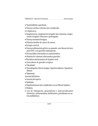 FEBRASGO - Manual de Orientação Anticoncepção
160
• Tromboflebite superficial;
• Doença cardíaca valvular não complicada;
• Cefaléia leve;
• Sangramentos: sangramento irregular não volumoso, sangra-
mento irregular volumoso e prolongado;
• Doença mamária benigna;
• História familiar de câncer de mama;
• Ectopia cervical;
• Doença inflamatória pélvica no passado, sem fatores de risco
para DST, com gravidez subseqüente;
• Doença biliar sintomática ou assintomática;
• História de colestase relacionada à gravidez;
• Portadora assintomática de hepatite viral;
• Antecedente de gravidez ectópica;
• Obesidade;
• Tireoidopatias (bócio simples, hipertireoidismo, hipotireoi-
dismo);
•Talassemia;
Anemia falciforme;
• Anemia ferropriva;
• Epilepsia;
• Esquistossomose não complicada ou com fibrose hepática;
• Malária;
• Uso de rifampicina, griseofulvina e anticonvulsivantes
(fenitoína, carbamazepina, barbituratos, primidona) ou ou-
tros antibióticos;
 