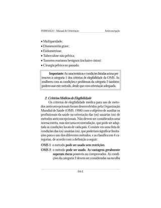 FEBRASGO - Manual de Orientação Anticoncepção
161
• Multiparidade;
• Dismenorréia grave;
• Endometriose;
• Tuberculose não pélvica;
• Tumores ovarianos benignos (inclusive cistos);
• Cirurgia pélvica no passado.
Importante:Ascaracterísticasecondiçõeslistadasacimaper-
tencem à categoria 1 dos critérios de elegibilidade da OMS. As
mulheres com as condições e problemas da categoria 2 também
podemusarestemétodo,desdequecomorientaçãoadequada.
2. Critérios Médicos de Elegibilidade
Os critérios de elegibilidade médica para uso de méto-
dos anticoncepcionais foram desenvolvidos pela Organização
Mundial de Saúde (OMS, 1996) com o objetivo de auxiliar os
profissionais da saúde na orientação das (os) usuárias (os) de
métodos anticoncepcionais. Não devem ser considerados uma
norma estrita, mas sim uma recomendação, que pode ser adap-
tada às condições locais de cada país. Consiste em uma lista de
condições das (os) usuárias (os), que poderiam significar limita-
ções para o uso dos diferentes métodos, e as classifica em 4 ca-
tegorias, de acordo com a definição a seguir:
OMS 1: o método pode ser usado sem restrições.
OMS 2: o método pode ser usado. As vantagens geralmente
superam riscos possíveis ou comprovados. As condi-
ções da categoria 2 devem ser consideradas na escolha
 