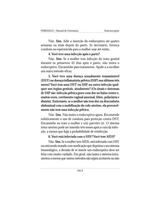 FEBRASGO - Manual de Orientação Anticoncepção
163
Não. Sim. Adie a inserção do endoceptivo até quatro
semanas ou mais depois do parto. Se necessário, forneça
condons ou espermicida para a mulher usar até então.
4. Você teve uma infecção após o parto?
Não. Sim. Se a mulher tem infecção do trato genital
durante os primeiros 42 dias após o parto, não insira o
endoceptivo. Encaminhe para tratamento. Ajude-a a escolher
um outro método eficaz.
5. Você teve uma doença sexualmente transmissível
(DST) ou doença inflamatória pélvica (DIP) nos últimos três
meses? Você tem uma DST ou DIP, ou outra infecção qual-
quer nos órgãos genitais, atualmente? (Os sinais e sintomas
de DIP são: infecção pélvica grave com dor no baixo ventre e,
muitas vezes, corrimento vaginal anormal, febre, polaciúria e
disúria). Entretanto, se a mulher não tem dor ou desconforto
abdominal com a mobilização do colo uterino, ela provavel-
mente não tem uma infecção pélvica.
Não. Sim. Não insira o endoceptivo agora. Recomende
enfaticamente o uso de condons para proteção contra DST.
Encaminhe ou trate a mulher e o(s) parceiro (s). O sistema
intra-uterino pode ser inserido três meses após a cura da infec-
ção, a menos que haja a probabilidade de reinfecção.
6. Você está infectada com o HIV? Você tem AIDS?
Não. Sim.SeamulhertemAIDS,estáinfectadacomHIV
ou está sendo tratada com medicação que deprima o seu sistema
imunológico, a decisão de se inserir um endoceptivo deve ser
feita com muito cuidado. Em geral, não insira o sistema intra-
uterinoamenosqueoutrosmétodosnãosejamaceitáveisounão
 