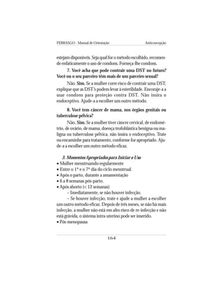 FEBRASGO - Manual de Orientação Anticoncepção
164
estejam disponíveis. Seja qual for o método escolhido, recomen-
de enfaticamente o uso de condons. Forneça-lhe condons.
7. Você acha que pode contrair uma DST no futuro?
Você ou o seu parceiro têm mais de um parceiro sexual?
Não. Sim. Se a mulher corre risco de contrair uma DST,
explique que as DST’s podem levar à esterilidade. Encoraje-a a
usar condons para proteção contra DST. Não insira o
endoceptivo. Ajude-a a escolher um outro método.
8. Você tem câncer de mama, nos órgãos genitais ou
tuberculose pélvica?
Não. Sim. Se a mulher tiver câncer cervical, de endomé-
trio, de ovário, de mama, doença trofoblástica benigna ou ma-
ligna ou tuberculose pélvica, não insira o endoceptivo. Trate
ou encaminhe para tratamento, conforme for apropriado. Aju-
de-a a escolher um outro método eficaz.
3. Momentos Apropriados para Iniciar o Uso
• Mulher menstruando regularmente
• Entre o 1º e o 7º dia do ciclo menstrual.
• Após o parto, durante a amamentação
• 6 a 8 semanas pós-parto.
• Após aborto (< 12 semanas)
– Imediatamente, se não houver infecção.
– Se houver infecção, trate e ajude a mulher a escolher
um outro método eficaz. Depois de três meses, se não há mais
infecção, a mulher não está em alto risco de re-infecção e não
está grávida, o sistema intra-uterino pode ser inserido.
• Pós-menopausa
 