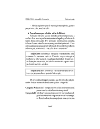 FEBRASGO - Manual de Orientação Anticoncepção
165
– 30 dias após terapia de reposição estrogênica, para o
preparo do colo para inserção.
4. Procedimentos para Iniciar o Uso do Método
Antes de iniciar o uso de métodos anticoncepcionais, a
mulher deve ser adequadamente orientada pelo profissional de
saúde. Essa orientação deve abranger informações acuradas
sobre todos os métodos anticoncepcionais disponíveis. Uma
orientação adequada permite a tomada de decisão baseada em
informações, traduzindo a “escolha livre e informada”.
Importante: a orientação adequada é fundamental para
o sucesso do uso deste método. É muito importante que a
mulher seja informada da elevada probabilidade de apresen-
tar alterações menstruais, incluindo amenorréia, após a inser-
ção de sistema intra-uterino.
Importante: Para orientação e aconselhamento em an-
ticoncepção, consulte o capítulo Orientação.
Os procedimentos para iniciar o uso do método, relacio-
nados abaixo, estão classificados em quatro categorias:
Categoria A: Essencial e obrigatório em todas as circunstâncias
para o uso do método anticoncepcional.
Categoria B: Médica/epidemiologicamente racional em al-
gumas circunstâncias para otimizar o uso segu-
ro do método anticoncepcional, mas pode não
 