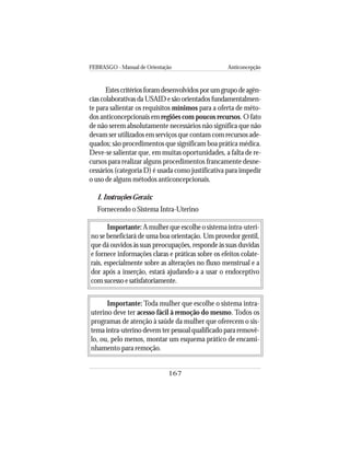 FEBRASGO - Manual de Orientação Anticoncepção
167
Estescritériosforamdesenvolvidosporumgrupodeagên-
cias colaborativas da USAID e são orientados fundamentalmen-
te para salientar os requisitos mínimos para a oferta de méto-
dos anticoncepcionais em regiões com poucos recursos. O fato
de não serem absolutamente necessários não significa que não
devam ser utilizados em serviços que contam com recursos ade-
quados; são procedimentos que significam boa prática médica.
Deve-se salientar que, em muitas oportunidades, a falta de re-
cursos para realizar alguns procedimentos francamente desne-
cessários (categoria D) é usada como justificativa para impedir
o uso de alguns métodos anticoncepcionais.
I. Instruções Gerais:
Fornecendo o Sistema Intra-Uterino
Importante: Amulherqueescolheo sistema intra-uteri-
no se beneficiará de uma boa orientação. Um provedor gentil,
que dá ouvidos às suas preocupações, responde às suas duvidas
e fornece informações claras e práticas sobre os efeitos colate-
rais, especialmente sobre as alterações no fluxo menstrual e a
dor após a inserção, estará ajudando-a a usar o endoceptivo
com sucesso e satisfatoriamente.
Importante: Toda mulher que escolhe o sistema intra-
uterino deve ter acesso fácil à remoção do mesmo. Todos os
programas de atenção à saúde da mulher que oferecem o sis-
tema intra-uterino devem ter pessoal qualificado para removê-
lo, ou, pelo menos, montar um esquema prático de encami-
nhamento para remoção.
 