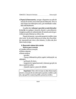 FEBRASGO - Manual de Orientação Anticoncepção
169
• Depois da histerometria, carregar o dispositivo no tubo de
inserção de acordo com as instruções do fabricante. Deve-se
usar sempre um endoceptivo novo, pré-esterilizado e emba-
lado individualmente;
A mulher deve informar o provedor se sentir desconfor-
to ou dor em qualquer momento durante o procedimento.
Analgésicos podem ser administrados 30 minutos antes do pro-
cedimento para diminuir as cólicas e dor.
Depois da inserção, o provedor pergunta à mulher como
ela se sente. Se ela sentir tontura ao se sentar, deve ficar deita-
da, repousando por cinco a dez minutos. A cólica não deve
durar muito tempo.
b. Removendo o sistema intra-uterino
Motivos para a remoção
• A mulher solicita a remoção;
• Efeitos colaterais;
• Razões médicas:
– gravidez,
– doença inflamatória pélvica aguda (endometrite ou
salpingite),
– perfuração do útero,
– sangramento vaginal anormal e volumoso que põe em
risco a saúde da mulher.
– Quando expirou o prazo de validade;
Importante: Não se deve recusar ou adiar desnecessari-
amente a remoção de um endoceptivo quando a mulher a soli-
cita, seja qual for a razão do pedido, pessoal ou médica.
 