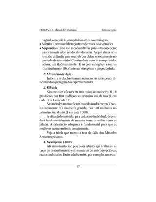 FEBRASGO - Manual de Orientação Anticoncepção
17
vaginal,contendo21comprimidosativosnaembalagem.
••••• Adesivo - promove liberação transdérmica dos esteróides
••••• Seqüenciais - não são recomendáveis para anticoncepção;
praticamente estão sendo abandonadas. As que ainda exis-
tem são utilizadas para controle dos ciclos, especialmente no
período de climatério. Contêm dois tipos de comprimidos
ativos, uns (habitualmente 11) só com estrogênio e outros
(habitualmente 10), contendo estrogênio e progestogênio.
2. Mecanismo de Ação
Inibem a ovulação e tornam o muco cervical espesso, di-
ficultando a passagem dos espermatozóides.
3. Eficácia
São métodos eficazes em uso típico ou rotineiro: 6 - 8
gravidezes por 100 mulheres no primeiro ano de uso (1 em
cada 17 a 1 em cada 12).
São métodos muito eficazes quando usados correta e con-
sistentemente: 0,1 mulheres grávidas por 100 mulheres no
primeiro ano de uso (1 em cada 1000).
A eficácia do método, para cada caso individual, depen-
derá fundamentalmente da maneira como a mulher toma as
pílulas. A orientação adequada é fundamental para que as
mulheres usem o método corretamente.
Veja a tabela que mostra a taxa de falha dos Métodos
Anticoncepcionais.
4. Desempenho Clínico
Até o momento, são poucos os estudos que avaliaram as
taxas de descontinuação entre usuárias de anticoncepcionais
orais combinados. Entre adolescentes, por exemplo, um estu-
 