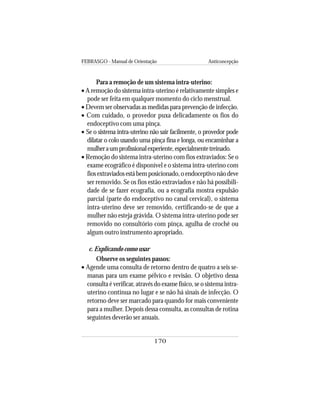 FEBRASGO - Manual de Orientação Anticoncepção
170
Para a remoção de um sistema intra-uterino:
• A remoção do sistema intra-uterino é relativamente simples e
pode ser feita em qualquer momento do ciclo menstrual.
• Devem ser observadas as medidas para prevenção de infecção.
• Com cuidado, o provedor puxa delicadamente os fios do
endoceptivo com uma pinça.
• Se o sistema intra-uterino não sair facilmente, o provedor pode
dilatar o colo usando uma pinça fina e longa, ou encaminhar a
mulheraumprofissionalexperiente,especialmentetreinado.
• Remoção do sistema intra-uterino com fios extraviados: Se o
exame ecográfico é disponível e o sistema intra-uterino com
fiosextraviadosestábemposicionado,oendoceptivonãodeve
ser removido. Se os fios estão extraviados e não há possibili-
dade de se fazer ecografia, ou a ecografia mostra expulsão
parcial (parte do endoceptivo no canal cervical), o sistema
intra-uterino deve ser removido, certificando-se de que a
mulher não esteja grávida. O sistema intra-uterino pode ser
removido no consultório com pinça, agulha de crochê ou
algum outro instrumento apropriado.
c. Explicando como usar
Observe os seguintes passos:
• Agende uma consulta de retorno dentro de quatro a seis se-
manas para um exame pélvico e revisão. O objetivo dessa
consulta é verificar, através do exame físico, se o sistema intra-
uterino continua no lugar e se não há sinais de infecção. O
retorno deve ser marcado para quando for mais conveniente
para a mulher. Depois dessa consulta, as consultas de rotina
seguintes deverão ser anuais.
 
