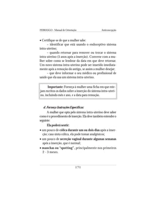 FEBRASGO - Manual de Orientação Anticoncepção
171
• Certifique-se de que a mulher sabe:
– identificar que está usando o endoceptivo sistema
intra-uterino;
– quando retornar para remover ou trocar o sistema
intra-uterino (5 anos após a inserção). Converse com a mu-
lher sobre como se lembrar da data em que deve retornar.
Um novo sistema intra-uterino pode ser inserido imediata-
mente após a remoção do antigo, se assim a mulher desejar;
– que deve informar o seu médico ou profissional de
saúde que ela usa um sistema intra-uterino.
Importante: Forneça à mulher uma ficha em que este-
jam escritos os dados sobre a inserção do sistema intra-uteri-
no, incluindo mês e ano, e a data para remoção.
d. Forneça Instruções Específicas:
A mulher que opta pelo sistema intra-uterino deve saber
comoéoprocedimentodeinserção.Eladevetambémentendero
seguinte:
Ela poderá sentir:
• um pouco de cólica durante um ou dois dias após a inser-
ção; caso sinta cólica, ela pode tomar analgésicos;
• um pouco de secreção vaginal durante algumas semanas
após a inserção, que é normal;
• manchas ou “spotting”, principalmente nos primeiros
2 - 3 meses.
 