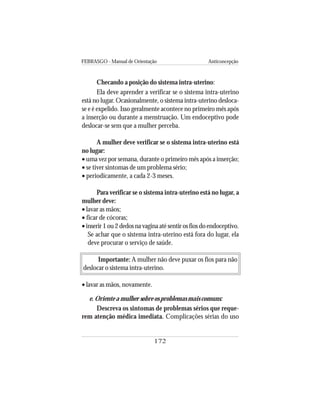 FEBRASGO - Manual de Orientação Anticoncepção
172
Checando a posição do sistema intra-uterino:
Ela deve aprender a verificar se o sistema intra-uterino
está no lugar. Ocasionalmente, o sistema intra-uterino desloca-
se e é expelido. Isso geralmente acontece no primeiro mês após
a inserção ou durante a menstruação. Um endoceptivo pode
deslocar-se sem que a mulher perceba.
A mulher deve verificar se o sistema intra-uterino está
no lugar:
• uma vez por semana, durante o primeiro mês após a inserção;
• se tiver sintomas de um problema sério;
• periodicamente, a cada 2-3 meses.
Para verificar se o sistema intra-uterino está no lugar, a
mulher deve:
• lavar as mãos;
• ficar de cócoras;
•inserir 1 ou 2 dedos na vagina até sentir os fios do endoceptivo.
Se achar que o sistema intra-uterino está fora do lugar, ela
deve procurar o serviço de saúde.
Importante: A mulher não deve puxar os fios para não
deslocar o sistema intra-uterino.
• lavar as mãos, novamente.
e. Oriente a mulher sobre os problemas mais comuns:
Descreva os sintomas de problemas sérios que reque-
rem atenção médica imediata. Complicações sérias do uso
 
