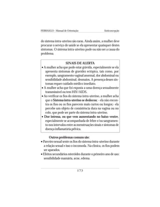 FEBRASGO - Manual de Orientação Anticoncepção
173
do sistema intra-uterino são raras. Ainda assim, a mulher deve
procurar o serviço de saúde se ela apresentar quaisquer destes
sintomas. O sistema intra-uterino pode ou não ser a causa do
problema.
SINAIS DE ALERTA
• A mulher acha que pode estar grávida, especialmente se ela
apresenta sintomas de gravidez ectópica, tais como, por
exemplo, sangramento vaginal anormal, dor abdominal ou
sensibilidade abdominal, desmaios. A presença desses sin-
tomas requer cuidado médico imediato.
• A mulher acha que foi exposta a uma doença sexualmente
transmissível ou tem HIV/AIDS.
• Ao verificar os fios do sistema intra-uterino, a mulher acha
que o Sistema intra-uterino se deslocou: - ela não encon-
tra os fios ou os fios parecem mais curtos ou longos;- ela
percebe um objeto de consistência dura na vagina ou no
colo, que pode ser parte do sistema intra-uterino.
• Dor intensa, ou que vem aumentando no baixo ventre,
especialmente se acompanhada de febre e/ou sangramen-
to nos intervalos entre as menstruações sinais e sintomas de
doença inflamatória pélvica.
Outros problemas comuns são:
• Parceiro sexual sente os fios do sistema intra-uterino durante
a relação sexual e isso o incomoda. Na clínica, os fios podem
ser aparados.
• Efeitos secundários esteróides durante o primeiro ano de uso:
sensibilidade mamária, acne, edema.
 