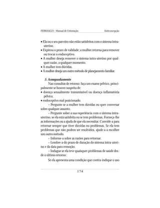 FEBRASGO - Manual de Orientação Anticoncepção
174
• Ela ou o seu parceiro não estão satisfeitos com o sistema intra-
uterino.
• Expirou o prazo de validade; a mulher retorna para remover
ou trocar o endoceptivo.
• A mulher deseja remover o sistema intra-uterino por qual-
quer razão, a qualquer momento.
• A mulher tem dúvidas.
• Amulherdesejaumoutrométododeplanejamentofamiliar.
5. Acompanhamento
Nas consultas de retorno: faça um exame pélvico, princi-
palmente se houver suspeita de:
• doença sexualmente transmissível ou doença inflamatória
pélvica;
• endoceptivo mal posicionado.
– Pergunte se a mulher tem dúvidas ou quer conversar
sobre qualquer assunto.
– Pergunte sobre a sua experiência com o sistema intra-
uterino, se ela está satisfeita ou se tem problemas. Forneça-lhe
as informações ou a ajuda de que ela necessitar. Convide-a para
retornar sempre que tiver dúvidas ou problemas. Se ela tem
problemas que não podem ser resolvidos, ajude-a a escolher
um outro método.
– Informe-a sobre as razões para retornar.
– Lembre-a do prazo de duração do sistema intra-uteri-
no e da data para remoção.
– Indague se ela teve quaisquer problemas de saúde des-
de o último retorno:
Se ela apresenta uma condição que contra-indique o uso
 