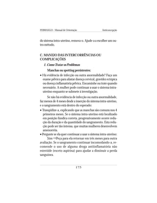 FEBRASGO - Manual de Orientação Anticoncepção
175
do sistema intra-uterino, remova-o. Ajude-a a escolher um ou-
tro método.
C. MANEJO DAS INTERCORRÊNCIAS OU
COMPLICAÇÕES
1. ComoTratar os Problemas
Manchas ou spotting persistentes:
• Há evidência de infecção ou outra anormalidade? Faça um
exame pélvico para afastar doença cervical, gravidez ectópica
ou doença inflamatória pélvica. Encaminhe ou trate quando
necessário. A mulher pode continuar a usar o sistema intra-
uterino enquanto se submete à investigação.
Se não há evidência de infecção ou outra anormalidade,
faz menos de 4 meses desde a inserção do sistema intra-uterino,
e o sangramento está dentro do esperado:
• Tranqüilize-a, explicando que as manchas são comuns nos 4
primeiros meses. Se o sistema intra-uterino está localizado
em posição fúndica correta, progressivamente ocorre redu-
ção da duração e da quantidade do sangramento. Esta redu-
ção pode ser tão intensa, que muitas mulheres desenvolvem
amenorréia.
• Pergunte se ela quer continuar a usar o sistema intra-uterino:
Sim Peça para ela retornar em três meses para outra
avaliação. Se o sangramento continuar incomodando-a, re-
comende o uso de alguma droga antiinflamatória não
esteróide (exceto aspirina) para ajudar a diminuir a perda
sanguínea.
⇒
 