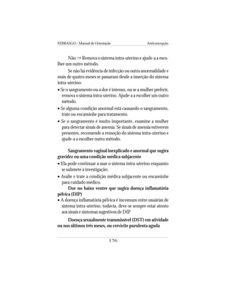 FEBRASGO - Manual de Orientação Anticoncepção
176
Não Remova o sistema intra-uterino e ajude-a a esco-
lher um outro método.
Se não há evidência de infecção ou outra anormalidade e
mais de quatro meses se passaram desde a inserção do sistema
intra-uterino:
• Se o sangramento ou a dor é intenso, ou se a mulher preferir,
remova o sistema intra-uterino. Ajude-a a escolher um outro
método.
• Se alguma condição anormal está causando o sangramento,
trate ou encaminhe para tratamento.
• Se o sangramento é muito importante, examine a mulher
para detectar sinais de anemia. Se sinais de anemia estiverem
presentes, recomende a remoção do sistema intra-uterino e
ajude-a a escolher outro método.
Sangramento vaginal inexplicado e anormal que sugira
gravidez ou uma condição médica subjacente
• Ela pode continuar a usar o sistema intra-uterino enquanto
se submete à investigação;
• Avalie e trate a condição médica subjacente ou encaminhe
para cuidado médico.
Dor no baixo ventre que sugira doença inflamatória
pélvica (DIP)
• A doença inflamatória pélvica é incomum entre usuárias de
sistema intra-uterino; todavia, deve-se sempre estar atento
aos sinais e sintomas sugestivos de DIP.
Doença sexualmente transmissível (DST) em atividade
ou nos últimos três meses, ou cervicite purulenta aguda
⇒
 
