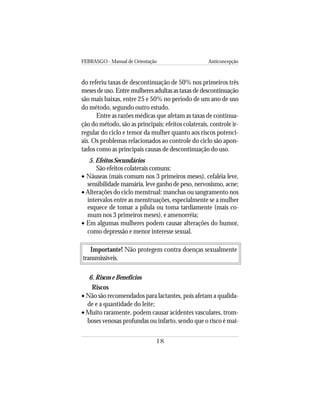 FEBRASGO - Manual de Orientação Anticoncepção
18
do referiu taxas de descontinuação de 50% nos primeiros três
meses de uso. Entre mulheres adultas as taxas de descontinuação
são mais baixas, entre 25 e 50% no período de um ano de uso
do método, segundo outro estudo.
Entre as razões médicas que afetam as taxas de continua-
ção do método, são as principais: efeitos colaterais, controle ir-
regular do ciclo e temor da mulher quanto aos riscos potenci-
ais. Os problemas relacionados ao controle do ciclo são apon-
tados como as principais causas de descontinuação do uso.
5. Efeitos Secundários
São efeitos colaterais comuns:
• Náuseas (mais comum nos 3 primeiros meses), cefaléia leve,
sensibilidade mamária, leve ganho de peso, nervosismo, acne;
• Alterações do ciclo menstrual: manchas ou sangramento nos
intervalos entre as menstruações, especialmente se a mulher
esquece de tomar a pílula ou toma tardiamente (mais co-
mum nos 3 primeiros meses), e amenorréia;
• Em algumas mulheres podem causar alterações do humor,
como depressão e menor interesse sexual.
Importante! Não protegem contra doenças sexualmente
transmissíveis.
6. Riscos e Benefícios
Riscos
• Não são recomendados para lactantes, pois afetam a qualida-
de e a quantidade do leite;
• Muito raramente, podem causar acidentes vasculares, trom-
boses venosas profundas ou infarto, sendo que o risco é mai-
 