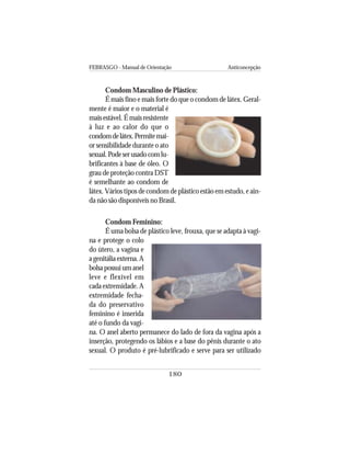 FEBRASGO - Manual de Orientação Anticoncepção
180
Condom Masculino de Plástico:
É mais fino e mais forte do que o condom de látex. Geral-
mente é maior e o material é
mais estável. É mais resistente
à luz e ao calor do que o
condomdelátex.Permitemai-
or sensibilidade durante o ato
sexual.Podeserusadocomlu-
brificantes à base de óleo. O
grau de proteção contra DST
é semelhante ao condom de
látex. Vários tipos de condom de plástico estão em estudo, e ain-
da não são disponíveis no Brasil.
Condom Feminino:
É uma bolsa de plástico leve, frouxa, que se adapta à vagi-
na e protege o colo
do útero, a vagina e
agenitáliaexterna.A
bolsapossuiumanel
leve e flexível em
cada extremidade. A
extremidade fecha-
da do preservativo
feminino é inserida
até o fundo da vagi-
na. O anel aberto permanece do lado de fora da vagina após a
inserção, protegendo os lábios e a base do pênis durante o ato
sexual. O produto é pré-lubrificado e serve para ser utilizado
 