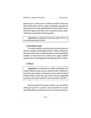 FEBRASGO - Manual de Orientação Anticoncepção
181
apenas uma vez. Assim como o condom masculino, forma uma
barreira física entre o pênis e a vagina, impedindo a passagem de
esperma através do trato genital feminino. Pode reduzir a trans-
ferência de agentes infecciosos entre os parceiros sexuais, parti-
cularmente os associados às úlceras genitais.
Importante: As informações descritas a seguir referem-se
ao condom masculino de látex.
2. Mecanismo de Ação
Os condons ajudam a prevenir tanto a gravidez quanto as
doençassexualmentetransmissíveis(DST).Usadoscorretamente,
elesnãopermitemqueosespermatozóideseosmicroorganismos
contidos no sêmen entrem em contato com a vagina; também
impedemqueosmicroorganismosdavaginapenetremnopênis.
3. Eficácia
Importante: o condom deve ser usado corretamente, em
todas as relações sexuais, para ser altamente eficaz. Muitos ho-
mensnãousamcondomcorretamenteounãoousaemtodasas
relações sexuais. Nestes casos, eles correm o risco de engravidar
a parceira, de contrair uma DST, ou de transmitir uma DST.
Quando usado da forma mais comum, tem uma eficácia
média para prevenir a gravidez: taxa de gravidez de 14 para
cada 100 mulheres no primeiro ano de uso (uma em cada oito).
 