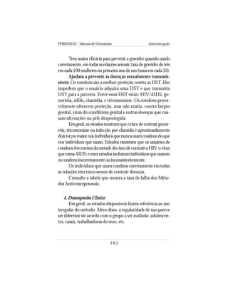 FEBRASGO - Manual de Orientação Anticoncepção
182
Tem maior eficácia para prevenir a gravidez quando usado
corretamente,emtodasasrelaçõessexuais:taxadegravidezdetrês
emcada100mulheresnoprimeiroanodeuso(umaemcada33).
Ajudam a prevenir as doenças sexualmente transmis-
síveis: Os condons são a melhor proteção contra as DST. Eles
impedem que o usuário adquira uma DST e que transmita
DST para a parceira. Entre essas DST estão: HIV/AIDS, go-
norréia, sífilis, clamídia, e tricomoníase. Os condons prova-
velmente oferecem proteção, mas não muita, contra herpes
genital, vírus do condiloma genital e outras doenças que cau-
sam ulcerações na pele desprotegida.
Emgeral,osestudosmostramqueoriscodecontrairgonor-
réia, tricomoníase ou infecção por clamídia é aproximadamente
doisterçosmaiornosindivíduosquenuncausamcondonsdoque
nos indivíduos que usam. Estudos mostram que os usuários de
condonstêmmenosdametadedoriscodecontrairoHIV,ovírus
quecausaAIDS;eessesestudosincluíramindivíduosqueusaram
oscondonsincorretamenteouinconsistentemente.
Os indivíduos que usam condons corretamente em todas
as relações têm risco menor de contrair doenças.
Consulte a tabela que mostra a taxa de falha dos Méto-
dos Anticoncepcionais.
4. Desempenho Clínico
Em geral, os estudos disponíveis fazem referência ao uso
irregular do método. Além disso, a regularidade de uso parece
ser diferente de acordo com o grupo a ser avaliado: adolescen-
tes, casais, trabalhadoras do sexo, etc.
 