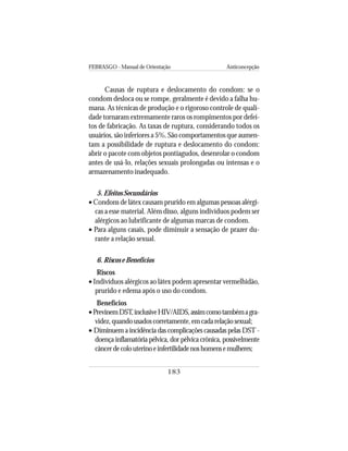 FEBRASGO - Manual de Orientação Anticoncepção
183
Causas de ruptura e deslocamento do condom: se o
condom desloca ou se rompe, geralmente é devido a falha hu-
mana. As técnicas de produção e o rigoroso controle de quali-
dade tornaram extremamente raros os rompimentos por defei-
tos de fabricação. As taxas de ruptura, considerando todos os
usuários, são inferiores a 5%. São comportamentos que aumen-
tam a possibilidade de ruptura e deslocamento do condom:
abrir o pacote com objetos pontiagudos, desenrolar o condom
antes de usá-lo, relações sexuais prolongadas ou intensas e o
armazenamento inadequado.
5. Efeitos Secundários
• Condons de látex causam prurido em algumas pessoas alérgi-
cas a esse material. Além disso, alguns indivíduos podem ser
alérgicos ao lubrificante de algumas marcas de condom.
• Para alguns casais, pode diminuir a sensação de prazer du-
rante a relação sexual.
6. Riscos e Benefícios
Riscos
• Indivíduos alérgicos ao látex podem apresentar vermelhidão,
prurido e edema após o uso do condom.
Benefícios
•PrevinemDST,inclusiveHIV/AIDS,assimcomotambémagra-
videz,quandousadoscorretamente,emcadarelaçãosexual;
• Diminuem a incidência das complicações causadas pelas DST -
doença inflamatória pélvica, dor pélvica crônica, possivelmente
câncerdecolouterinoeinfertilidadenoshomensemulheres;
 